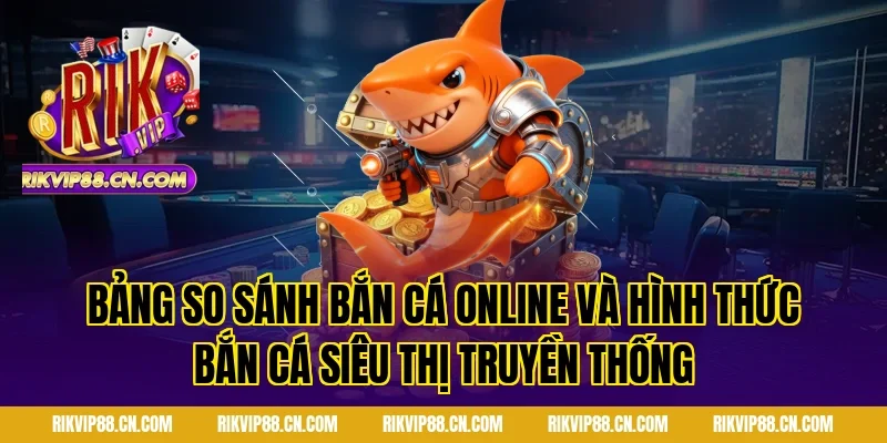 Bảng so sánh Bắn cá online và hình thức bắn cá siêu thị truyền thống